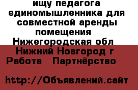 ищу педагога единомышленника для совместной аренды помещения - Нижегородская обл., Нижний Новгород г. Работа » Партнёрство   